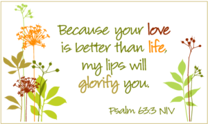 Because your love is better than life my lips will glorify you. Psalm 63:3