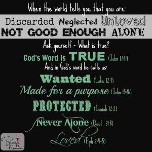 When the world says you are discarded, neglected, unloved, not good enough and alone dwell on what is true. God's words says we are wanted, made for a purpose, protected, never alone and loved.
