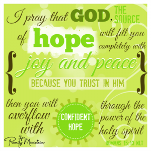 I pray that God, the source of hope, will fill you completely with joy and peace because you trust in him. Then you will overflow with confident hope through the power of the Holy Spirit. Romans 15:13